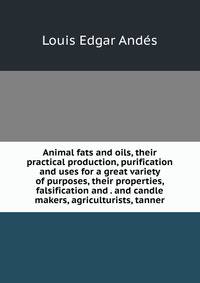 Animal fats and oils, their practical production, purification and uses for a great variety of purposes, their properties, falsification and . and candle makers, agriculturists, tanner
