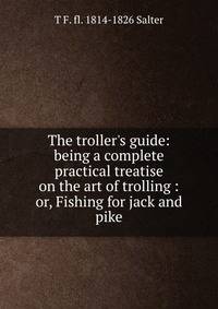 The troller's guide: being a complete practical treatise on the art of trolling : or, Fishing for jack and pike