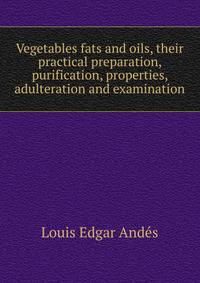 Vegetables fats and oils, their practical preparation, purification, properties, adulteration and examination