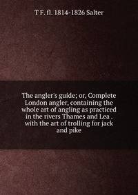 The angler's guide; or, Complete London angler, containing the whole art of angling as practiced in the rivers Thames and Lea . with the art of trolling for jack and pike