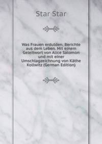 Was Frauen erdulden; Berichte aus dem Leben. Mit einem Geleitwort von Alice Salomon und mit einer Umschlagzeichnung von Kathe Kollwitz (German Edition)