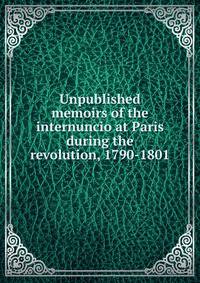 Unpublished memoirs of the internuncio at Paris during the revolution, 1790-1801