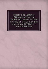 Histoire de l'Empire Ottoman: depuis sa fondation jusqu'a la paix d'Yassy, en 1792; avec des pieces justificatives. -- (French Edition)