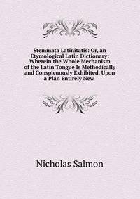 Stemmata Latinitatis: Or, an Etymological Latin Dictionary: Wherein the Whole Mechanism of the Latin Tongue Is Methodically and Conspicuously Exhibited, Upon a Plan Entirely New .