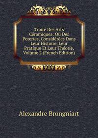 Traite Des Arts Ceramiques: Ou Des Poteries, Considerees Dans Leur Histoire, Leur Pratique Et Leur Theorie, Volume 2 (French Edition)