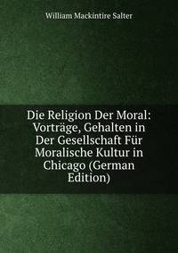 Die Religion Der Moral: Vortrage, Gehalten in Der Gesellschaft Fur Moralische Kultur in Chicago (German Edition)