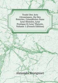 Traite Des Arts Ceramiques, Ou Des Poteries, Considerees Dans Leur Histoire, Leur Pratique Et Leur Theorie, Volume 1 (French Edition)