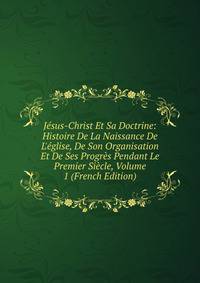 J?sus-Christ Et Sa Doctrine: Histoire De La Naissance De L'?glise, De Son Organisation Et De Ses Progr?s Pendant Le Premier Si?cle, Volume 1 (French Edition)