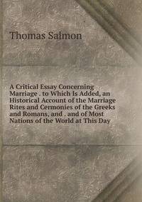 A Critical Essay Concerning Marriage . to Which Is Added, an Historical Account of the Marriage Rites and Cermonies of the Greeks and Romans, and . and of Most Nations of the World at This Day