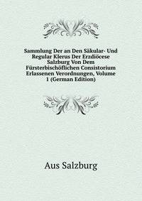 Sammlung Der an Den Sakular- Und Regular Klerus Der Erzdiocese Salzburg Von Dem Fursterbischoflichen Consistorium Erlassenen Verordnungen, Volume 1 (German Edition)