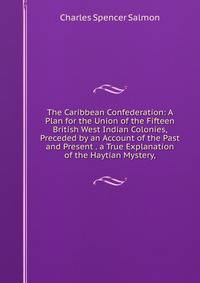 The Caribbean Confederation: A Plan for the Union of the Fifteen British West Indian Colonies, Preceded by an Account of the Past and Present . a True Explanation of the Haytian Mystery,