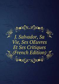 J. Salvador, Sa Vie, Ses OEuvres Et Ses Critiques (French Edition)