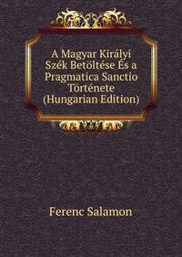 A Magyar Kiralyi Szek Betoltese Es a Pragmatica Sanctio Tortenete (Hungarian Edition)