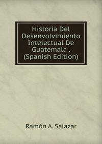 Historia Del Desenvolvimiento Intelectual De Guatemala . (Spanish Edition)