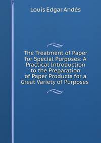 The Treatment of Paper for Special Purposes: A Practical Introduction to the Preparation of Paper Products for a Great Variety of Purposes .