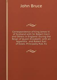 Correspondence of King James Vi. of Scotland with Sir Robert Cecil and Others in England: During the Reign of Queen Elizabeth; with an Appendix . and Robert Earl of Essex. Principally Pub. Fo
