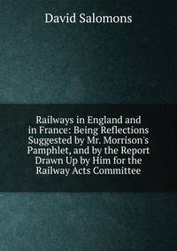 Railways in England and in France: Being Reflections Suggested by Mr. Morrison's Pamphlet, and by the Report Drawn Up by Him for the Railway Acts Committee