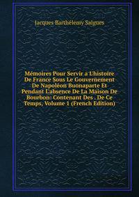 M?moires Pour Servir a L'histoire De France Sous Le Gouvernement De Napol?on Buonaparte Et Pendant L'absence De La Maison De Bourbon: Contenant Des . De Ce Temps, Volume 1 (French Edition)