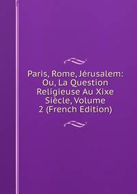 Paris, Rome, Jerusalem: Ou, La Question Religieuse Au Xixe Siecle, Volume 2 (French Edition)