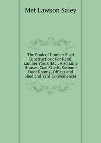 The Book of Lumber Shed Construction: For Retail Lumber Yards, Etc., Also Lime Houses, Coal Sheds, Sashand Door Rooms, Offices and Shed and Yard Conveniences