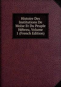 Histoire Des Institutions De Moise Et Du Peuple Hebreu, Volume 1 (French Edition)