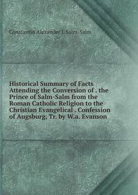 Historical Summary of Facts Attending the Conversion of . the Prince of Salm-Salm from the Roman Catholic Religion to the Christian Evangelical . Confession of Augsburg, Tr. by W.a. Evanson