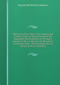 M?moires Pour Servir ? L'histoire De France, Sous Le Gouvernement De Napol?on Buonaparte, Et Pendant L'absence De La Maison De Bourbon: Contenant Des . Personnages De Ce Temps (French Edition)