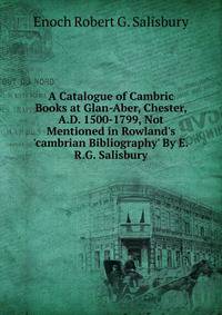 A Catalogue of Cambric Books at Glan-Aber, Chester, A.D. 1500-1799, Not Mentioned in Rowland's 'cambrian Bibliography' By E.R.G. Salisbury.
