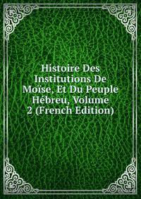 Histoire Des Institutions De Moise, Et Du Peuple Hebreu, Volume 2 (French Edition)