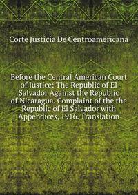 Before the Central American Court of Justice: The Republic of El Salvador Against the Republic of Nicaragua. Complaint of the the Republic of El Salvador with Appendices, 1916. Translation