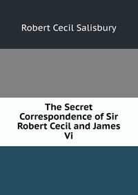 The Secret Correspondence of Sir Robert Cecil and James Vi.