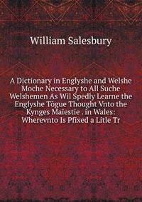 A Dictionary in Englyshe and Welshe Moche Necessary to All Suche Welshemen As Wil Spedly Learne the Englyshe Togue Thought Vnto the Kynges Maiestie . in Wales: Wherevnto Is Pfixed a Litle Tr