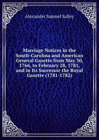 Marriage Notices in the South-Carolina and American General Gazette from May 30, 1766, to February 28, 1781, and in Its Successor the Royal Gazette (1781-1782).