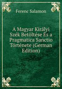 A Magyar Kiralyi Szek Betoltese Es a Pragmatica Sanctio Tortenete (German Edition)