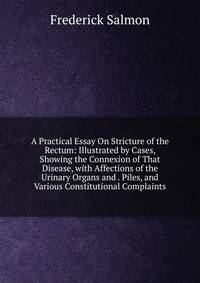 A Practical Essay On Stricture of the Rectum: Illustrated by Cases, Showing the Connexion of That Disease, with Affections of the Urinary Organs and . Piles, and Various Constitutional Complaints