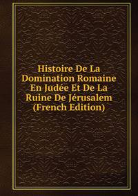 Histoire De La Domination Romaine En Judee Et De La Ruine De Jerusalem (French Edition)