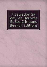 J. Salvador: Sa Vie, Ses Oeuvres Et Ses Critiques (French Edition)