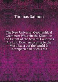 The New Universal Geographical Grammar: Wherein the Situation and Extent of the Several Countries Are Laid Down According to the Most Exact . of the World Is Interspersed in Such a Ma