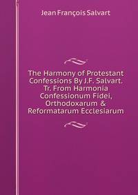 The Harmony of Protestant Confessions By J.F. Salvart. Tr. From Harmonia Confessionum Fidei, Orthodoxarum &amp; Reformatarum Ecclesiarum.