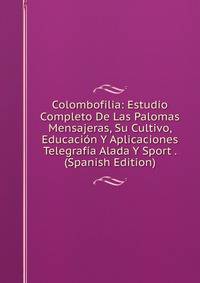Colombofilia: Estudio Completo De Las Palomas Mensajeras, Su Cultivo, Educacion Y Aplicaciones Telegrafia Alada Y Sport . (Spanish Edition)
