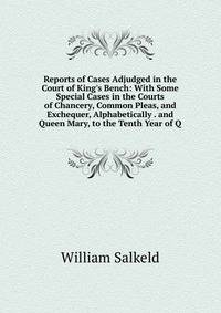 Reports of Cases Adjudged in the Court of King's Bench: With Some Special Cases in the Courts of Chancery, Common Pleas, and Exchequer, Alphabetically . and Queen Mary, to the Tenth Year of Q