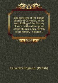 The registers of the parish church of Calverley, in the West Riding of the County of York: with a description of the church, and a sketch of its history . Volume 1