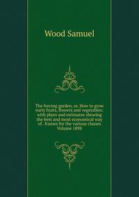 The forcing garden, or, How to grow early fruits, flowers and vegetables: with plans and estimates showing the best and most economical way of . frames for the various classes Volume 1898