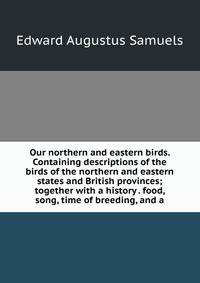 Our northern and eastern birds. Containing descriptions of the birds of the northern and eastern states and British provinces; together with a history . food, song, time of breeding, and a