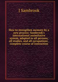 How to strengthen memory by a new process: Sambrook's international assimilative system, adapted to all persons, all studies, and all occupations . complete course of instruction