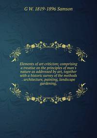 Elements of art criticism; comprising a treatise on the principles of man's nature as addressed by art, together with a historic survey of the methods . architecture, painting, landscape gardening,