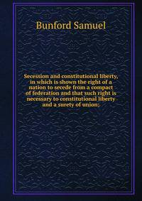 Secession and constitutional liberty, in which is shown the right of a nation to secede from a compact of federation and that such right is necessary to constitutional liberty and a surety of union;