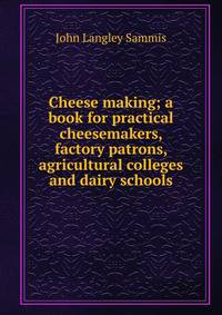 Cheese making; a book for practical cheesemakers, factory patrons, agricultural colleges and dairy schools