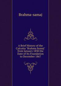 A Brief History of the Calcutta "Brahma Sumaj" from January 1830 the Date of Its Foundation to December 1867