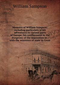 Memoirs of William Sampson: including particulars of his adventures in various parts of Europe; his confinement in the dungeons of the inquisition in . with the ministers of state in Great